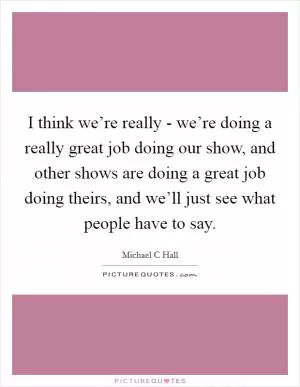 I think we’re really - we’re doing a really great job doing our show, and other shows are doing a great job doing theirs, and we’ll just see what people have to say Picture Quote #1