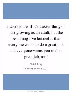 I don’t know if it’s a actor thing or just growing as an adult, but the best thing I’ve learned is that everyone wants to do a great job, and everyone wants you to do a great job, too! Picture Quote #1