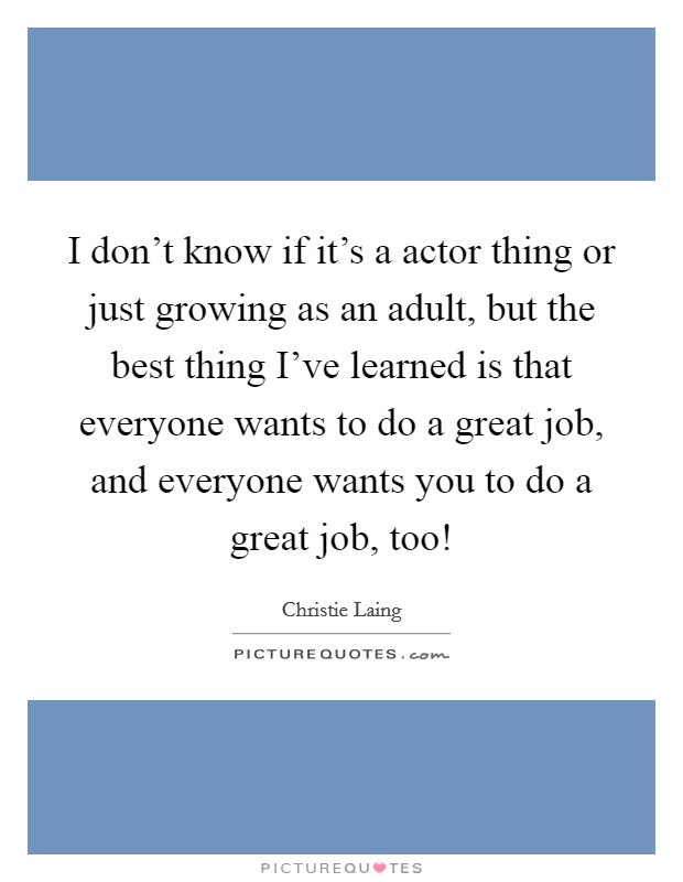 I don't know if it's a actor thing or just growing as an adult, but the best thing I've learned is that everyone wants to do a great job, and everyone wants you to do a great job, too! Picture Quote #1