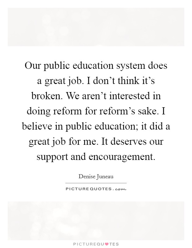 Our public education system does a great job. I don't think it's broken. We aren't interested in doing reform for reform's sake. I believe in public education; it did a great job for me. It deserves our support and encouragement. Picture Quote #1