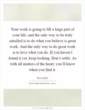 Your work is going to fill a large part of your life, and the only way to be truly satisfied is to do what you believe is great work. And the only way to do great work is to love what you do. If you haven’t found it yet, keep looking. Don’t settle. As with all matters of the heart, you’ll know when you find it Picture Quote #1