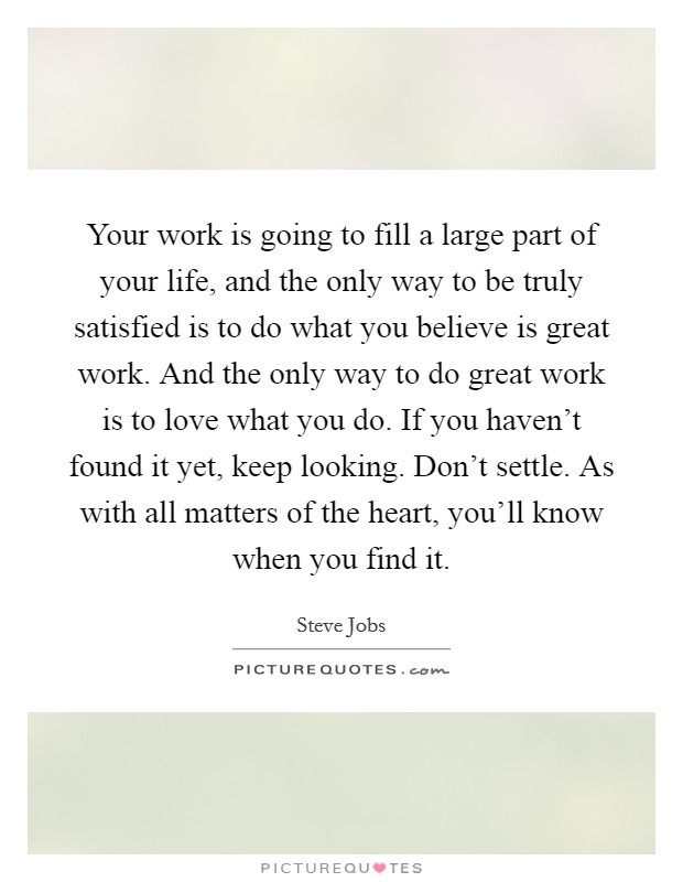 Your work is going to fill a large part of your life, and the only way to be truly satisfied is to do what you believe is great work. And the only way to do great work is to love what you do. If you haven't found it yet, keep looking. Don't settle. As with all matters of the heart, you'll know when you find it. Picture Quote #1