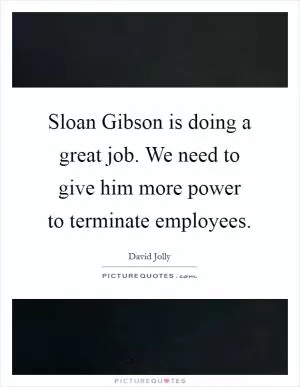 Sloan Gibson is doing a great job. We need to give him more power to terminate employees Picture Quote #1