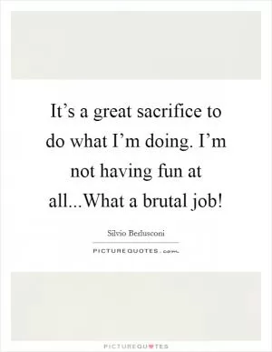 It’s a great sacrifice to do what I’m doing. I’m not having fun at all...What a brutal job! Picture Quote #1