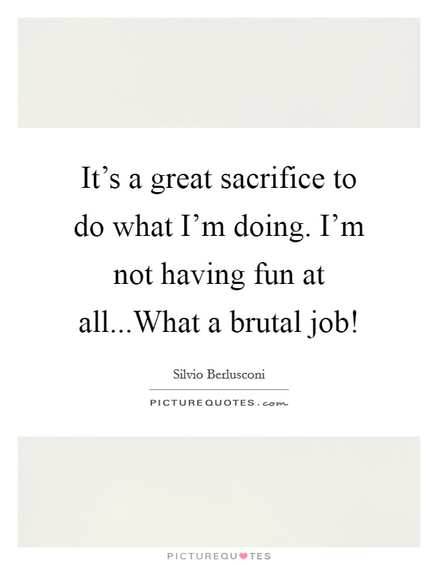 It's a great sacrifice to do what I'm doing. I'm not having fun at all...What a brutal job! Picture Quote #1