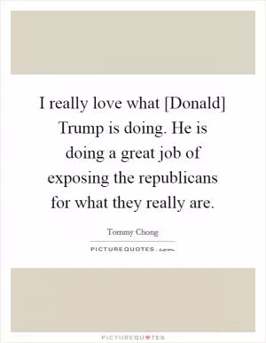 I really love what [Donald] Trump is doing. He is doing a great job of exposing the republicans for what they really are Picture Quote #1