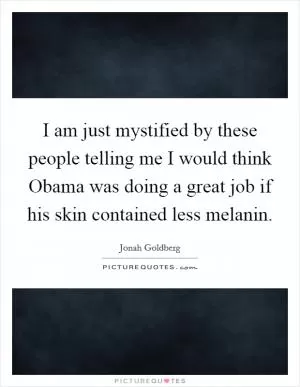 I am just mystified by these people telling me I would think Obama was doing a great job if his skin contained less melanin Picture Quote #1