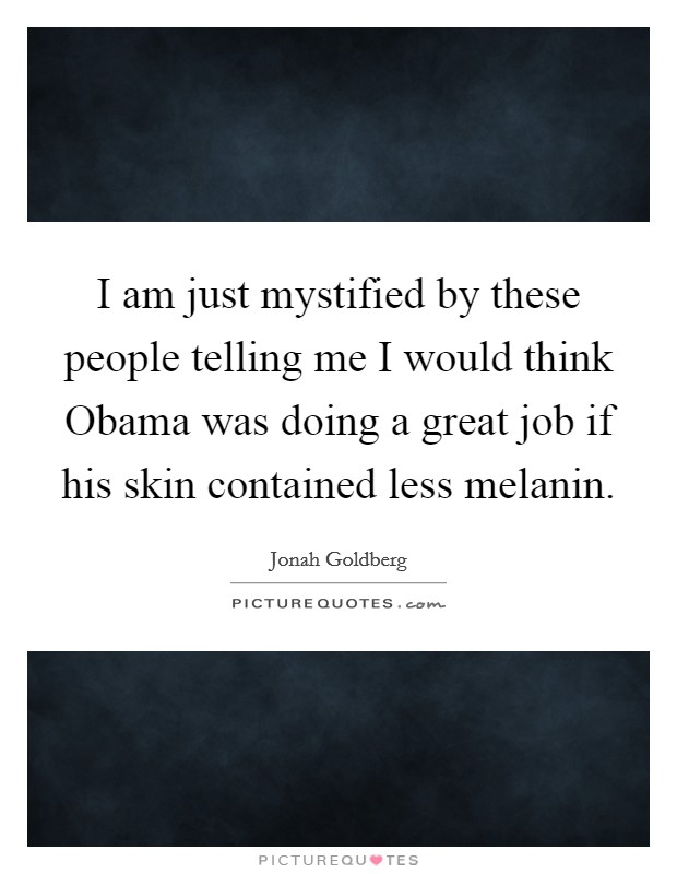 I am just mystified by these people telling me I would think Obama was doing a great job if his skin contained less melanin. Picture Quote #1