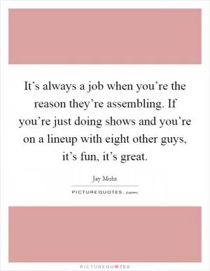 It’s always a job when you’re the reason they’re assembling. If you’re just doing shows and you’re on a lineup with eight other guys, it’s fun, it’s great Picture Quote #1