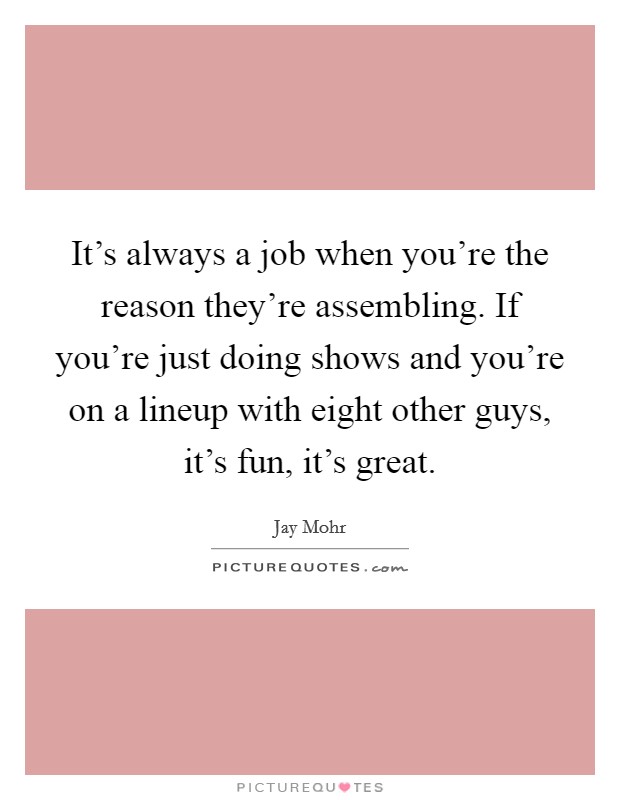 It's always a job when you're the reason they're assembling. If you're just doing shows and you're on a lineup with eight other guys, it's fun, it's great. Picture Quote #1