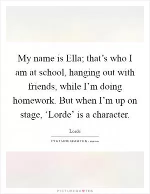 My name is Ella; that’s who I am at school, hanging out with friends, while I’m doing homework. But when I’m up on stage, ‘Lorde’ is a character Picture Quote #1