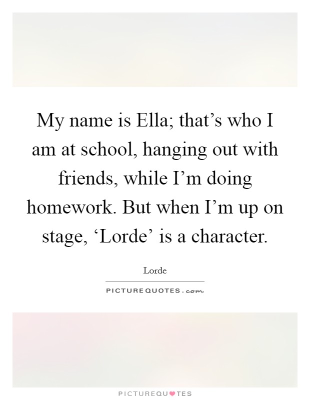 My name is Ella; that's who I am at school, hanging out with friends, while I'm doing homework. But when I'm up on stage, ‘Lorde' is a character. Picture Quote #1