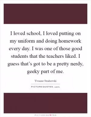 I loved school, I loved putting on my uniform and doing homework every day. I was one of those good students that the teachers liked. I guess that’s got to be a pretty nerdy, geeky part of me Picture Quote #1
