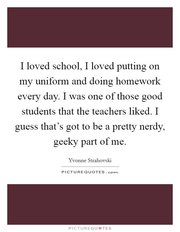 I loved school, I loved putting on my uniform and doing homework every day. I was one of those good students that the teachers liked. I guess that's got to be a pretty nerdy, geeky part of me. Picture Quote #1