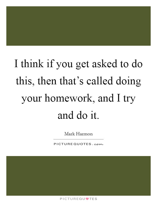 I think if you get asked to do this, then that's called doing your homework, and I try and do it. Picture Quote #1
