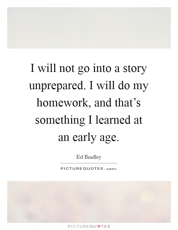 I will not go into a story unprepared. I will do my homework, and that's something I learned at an early age. Picture Quote #1