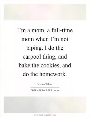 I’m a mom, a full-time mom when I’m not taping. I do the carpool thing, and bake the cookies, and do the homework Picture Quote #1