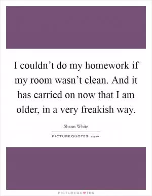 I couldn’t do my homework if my room wasn’t clean. And it has carried on now that I am older, in a very freakish way Picture Quote #1
