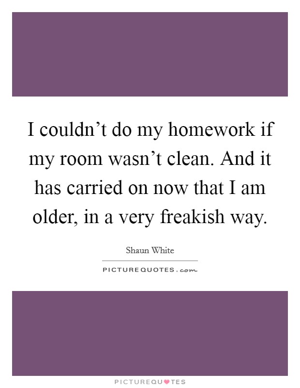 I couldn't do my homework if my room wasn't clean. And it has carried on now that I am older, in a very freakish way. Picture Quote #1