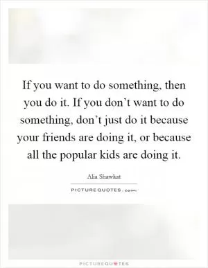 If you want to do something, then you do it. If you don’t want to do something, don’t just do it because your friends are doing it, or because all the popular kids are doing it Picture Quote #1