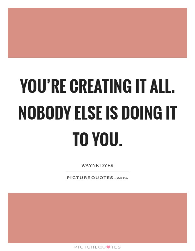 You're creating it all. Nobody else is doing it to you. Picture Quote #1