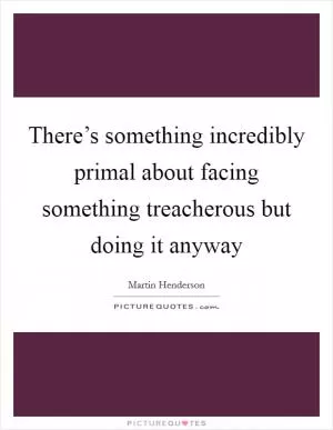 There’s something incredibly primal about facing something treacherous but doing it anyway Picture Quote #1