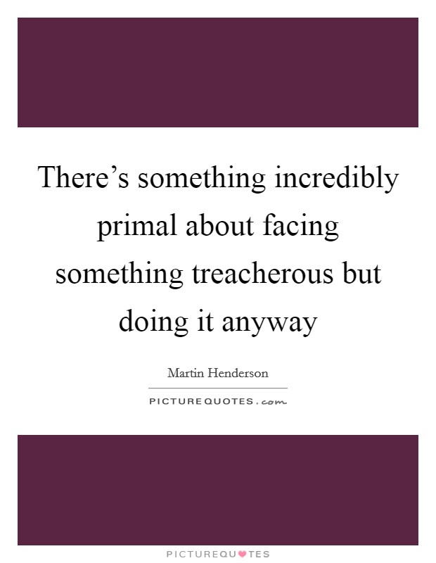 There's something incredibly primal about facing something treacherous but doing it anyway Picture Quote #1