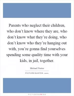 Parents who neglect their children, who don’t know where they are, who don’t know what they’re doing, who don’t know who they’re hanging out with, you’re gonna find yourselves spending some quality time with your kids, in jail, together Picture Quote #1