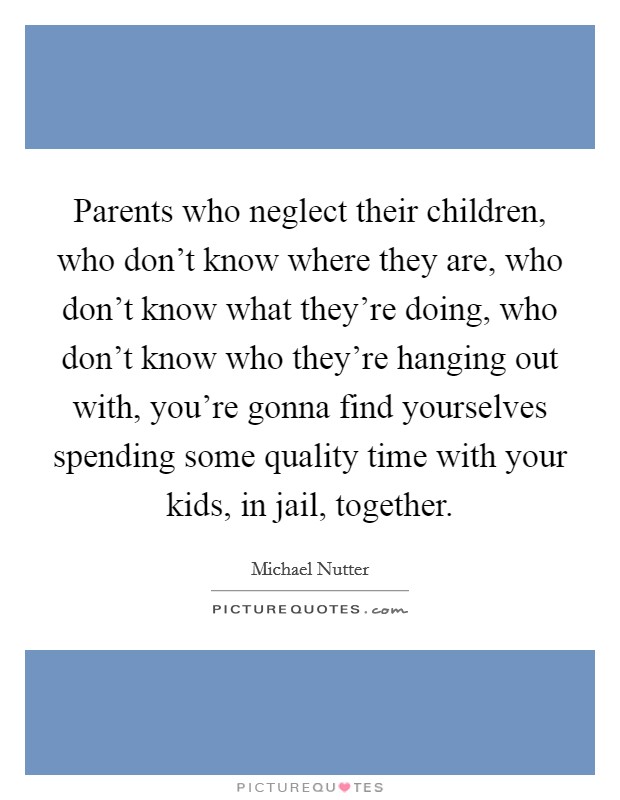 Parents who neglect their children, who don't know where they are, who don't know what they're doing, who don't know who they're hanging out with, you're gonna find yourselves spending some quality time with your kids, in jail, together. Picture Quote #1