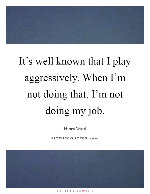 It's well known that I play aggressively. When I'm not doing that, I'm not doing my job. Picture Quote #1