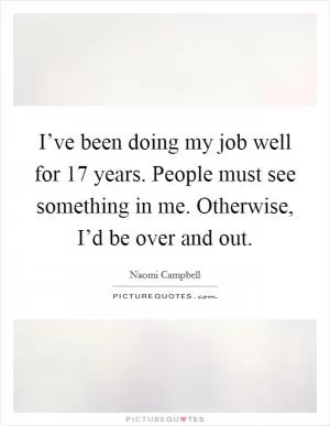 I’ve been doing my job well for 17 years. People must see something in me. Otherwise, I’d be over and out Picture Quote #1