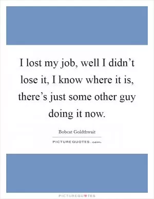 I lost my job, well I didn’t lose it, I know where it is, there’s just some other guy doing it now Picture Quote #1