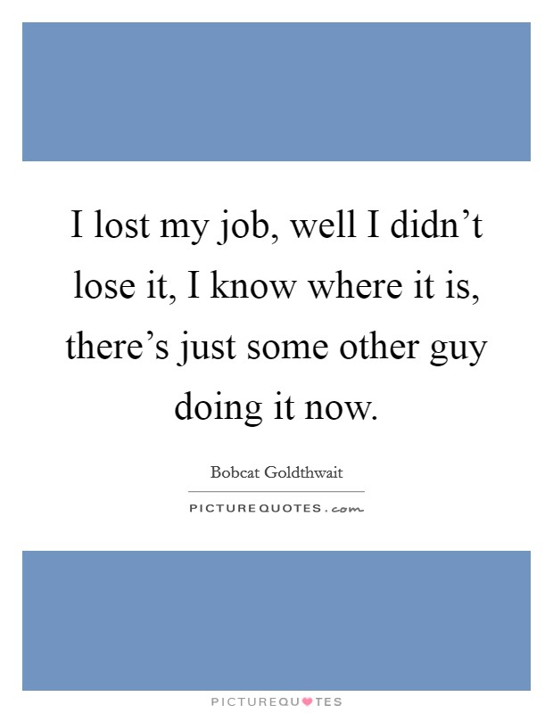 I lost my job, well I didn't lose it, I know where it is, there's just some other guy doing it now. Picture Quote #1