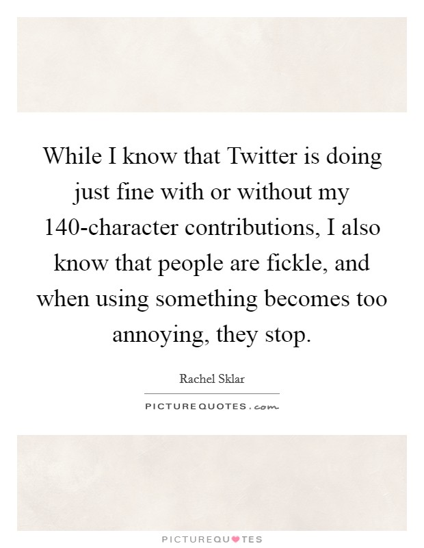 While I know that Twitter is doing just fine with or without my 140-character contributions, I also know that people are fickle, and when using something becomes too annoying, they stop. Picture Quote #1