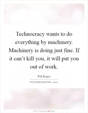 Technocracy wants to do everything by machinery. Machinery is doing just fine. If it can’t kill you, it will put you out of work Picture Quote #1