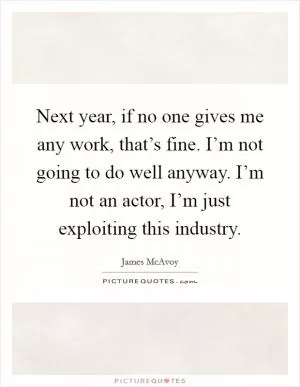 Next year, if no one gives me any work, that’s fine. I’m not going to do well anyway. I’m not an actor, I’m just exploiting this industry Picture Quote #1