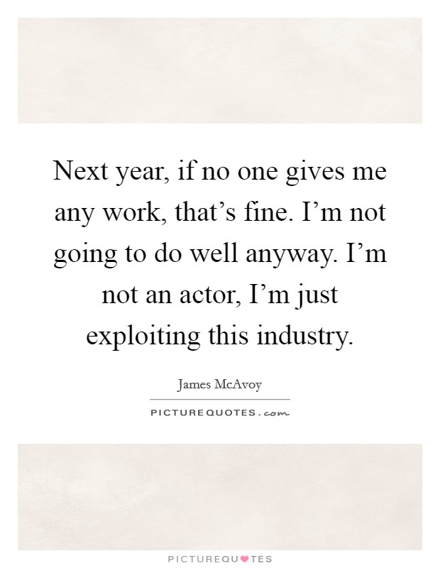 Next year, if no one gives me any work, that's fine. I'm not going to do well anyway. I'm not an actor, I'm just exploiting this industry. Picture Quote #1