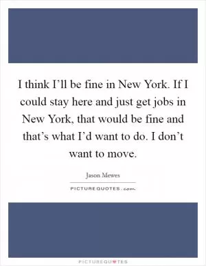 I think I’ll be fine in New York. If I could stay here and just get jobs in New York, that would be fine and that’s what I’d want to do. I don’t want to move Picture Quote #1