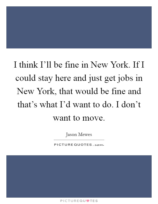 I think I'll be fine in New York. If I could stay here and just get jobs in New York, that would be fine and that's what I'd want to do. I don't want to move. Picture Quote #1