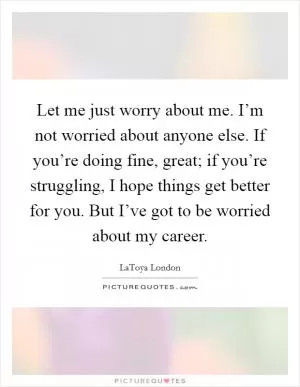 Let me just worry about me. I’m not worried about anyone else. If you’re doing fine, great; if you’re struggling, I hope things get better for you. But I’ve got to be worried about my career Picture Quote #1