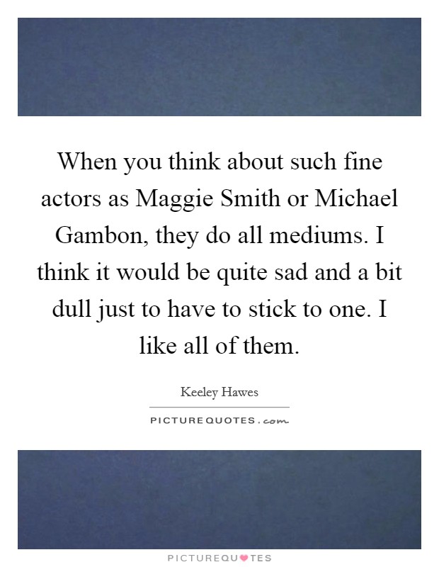When you think about such fine actors as Maggie Smith or Michael Gambon, they do all mediums. I think it would be quite sad and a bit dull just to have to stick to one. I like all of them. Picture Quote #1