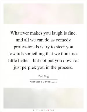 Whatever makes you laugh is fine, and all we can do as comedy professionals is try to steer you towards something that we think is a little better - but not put you down or just perplex you in the process Picture Quote #1