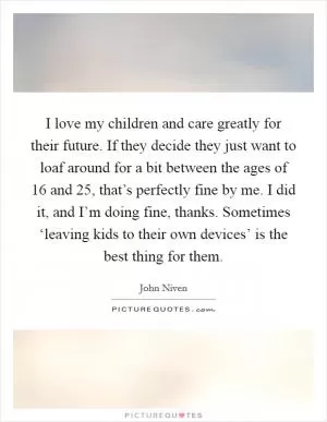 I love my children and care greatly for their future. If they decide they just want to loaf around for a bit between the ages of 16 and 25, that’s perfectly fine by me. I did it, and I’m doing fine, thanks. Sometimes ‘leaving kids to their own devices’ is the best thing for them Picture Quote #1