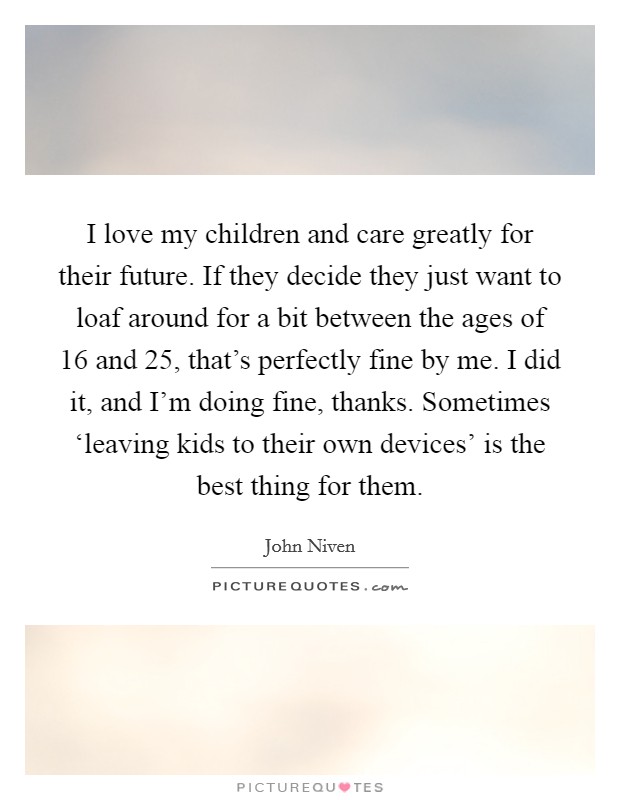 I love my children and care greatly for their future. If they decide they just want to loaf around for a bit between the ages of 16 and 25, that's perfectly fine by me. I did it, and I'm doing fine, thanks. Sometimes ‘leaving kids to their own devices' is the best thing for them. Picture Quote #1