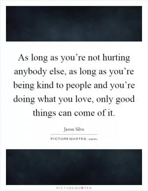 As long as you’re not hurting anybody else, as long as you’re being kind to people and you’re doing what you love, only good things can come of it Picture Quote #1
