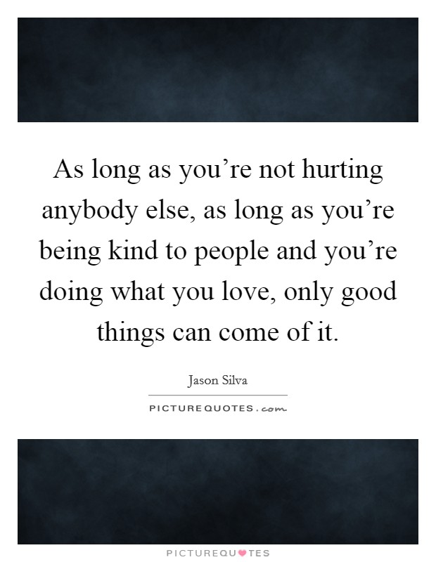 As long as you're not hurting anybody else, as long as you're being kind to people and you're doing what you love, only good things can come of it. Picture Quote #1