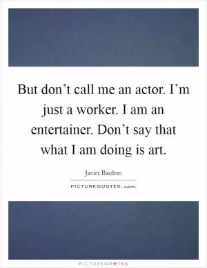 But don’t call me an actor. I’m just a worker. I am an entertainer. Don’t say that what I am doing is art Picture Quote #1