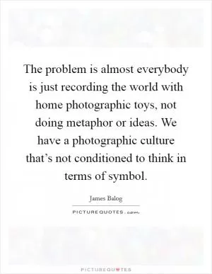 The problem is almost everybody is just recording the world with home photographic toys, not doing metaphor or ideas. We have a photographic culture that’s not conditioned to think in terms of symbol Picture Quote #1