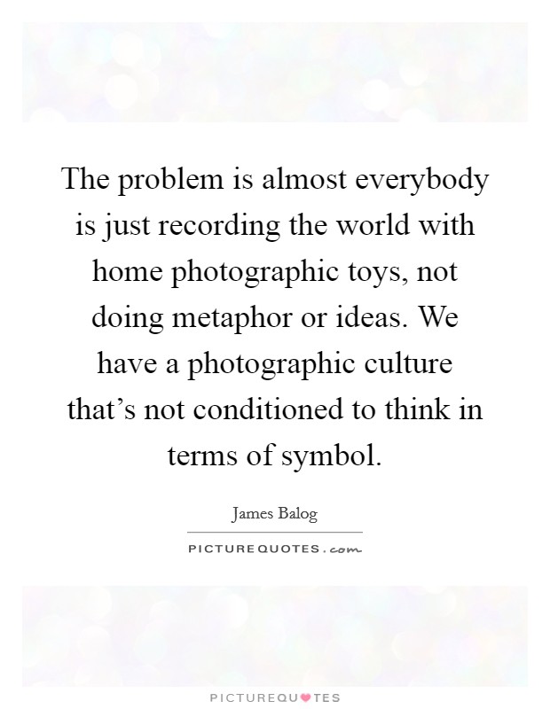 The problem is almost everybody is just recording the world with home photographic toys, not doing metaphor or ideas. We have a photographic culture that's not conditioned to think in terms of symbol. Picture Quote #1