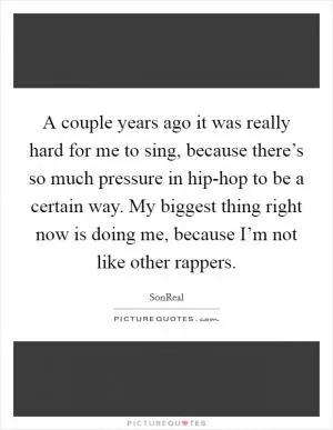 A couple years ago it was really hard for me to sing, because there’s so much pressure in hip-hop to be a certain way. My biggest thing right now is doing me, because I’m not like other rappers Picture Quote #1